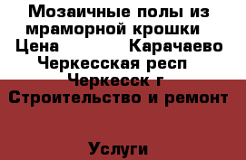 Мозаичные полы из мраморной крошки › Цена ­ 1 000 - Карачаево-Черкесская респ., Черкесск г. Строительство и ремонт » Услуги   . Карачаево-Черкесская респ.,Черкесск г.